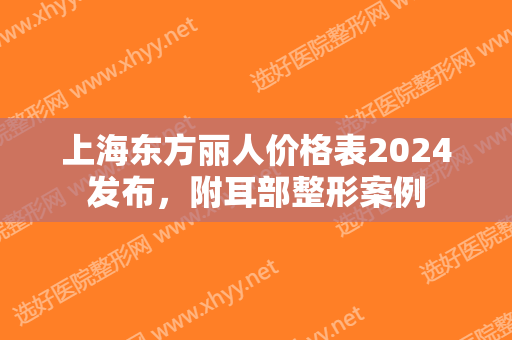 上海东方丽人价格表2024发布，附耳部整形案例