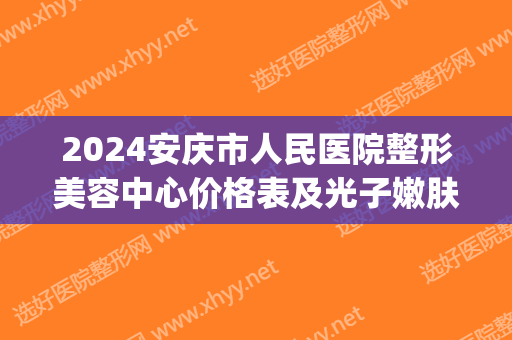 2024安庆市人民医院整形美容中心价格表及光子嫩肤案例展示(安庆二院整形科)