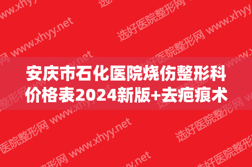 安庆市石化医院烧伤整形科价格表2024新版+去疤痕术后果图(安庆石化烫伤医院)